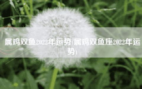 属鸡双鱼2022年运势(属鸡双鱼座2022年运势)