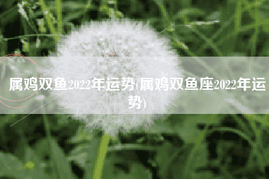 属鸡双鱼2022年运势(属鸡双鱼座2022年运势)