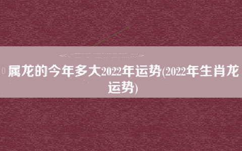 属龙的今年多大2022年运势(2022年生肖龙运势)