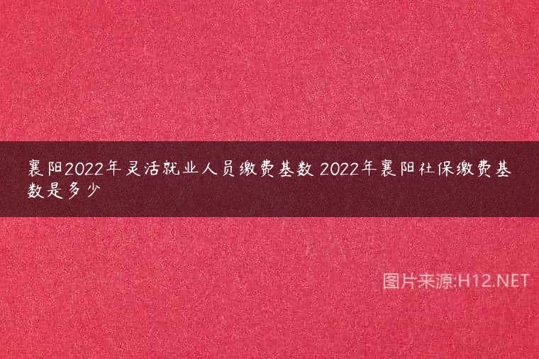 襄阳2022年灵活就业人员缴费基数 2022年襄阳社保缴费基数是多少