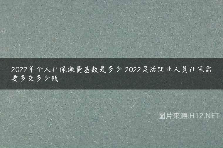 2022年个人社保缴费基数是多少 2022灵活就业人员社保需要多交多少钱