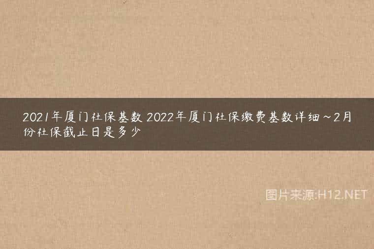 2021年厦门社保基数 2022年厦门社保缴费基数详细~2月份社保截止日是多少
