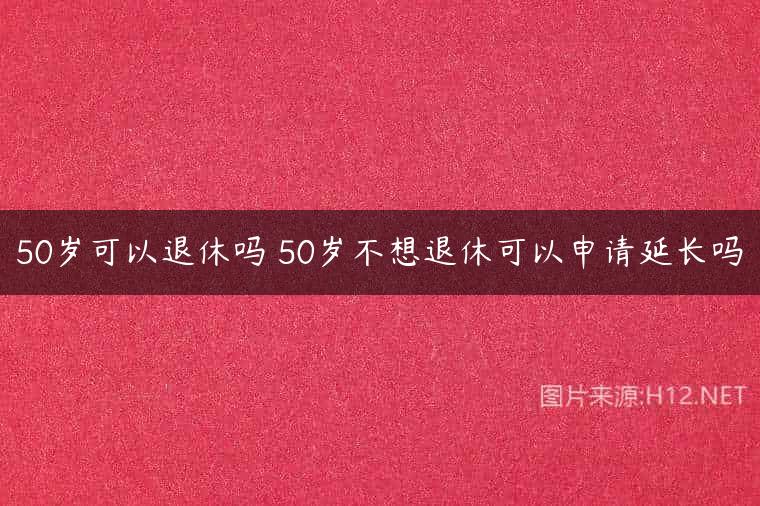 50岁可以退休吗 50岁不想退休可以申请延长吗