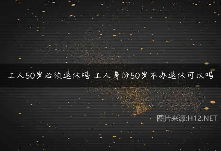 工人50岁必须退休吗 工人身份50岁不办退休可以吗