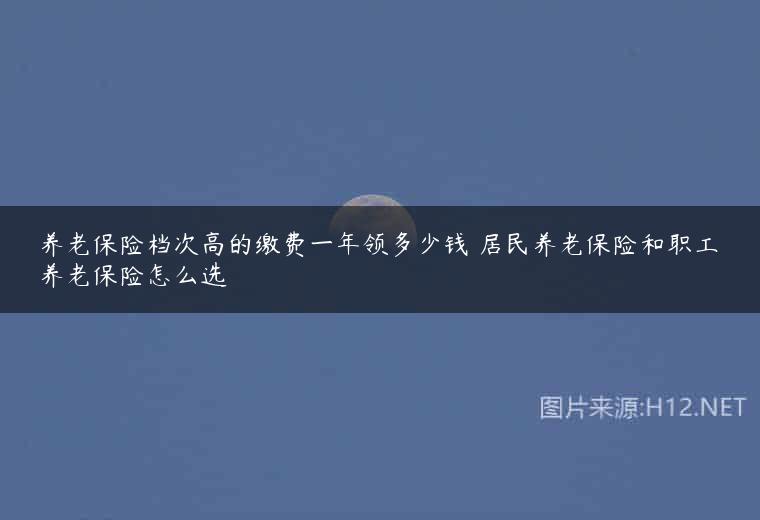 养老保险档次高的缴费一年领多少钱 居民养老保险和职工养老保险怎么选