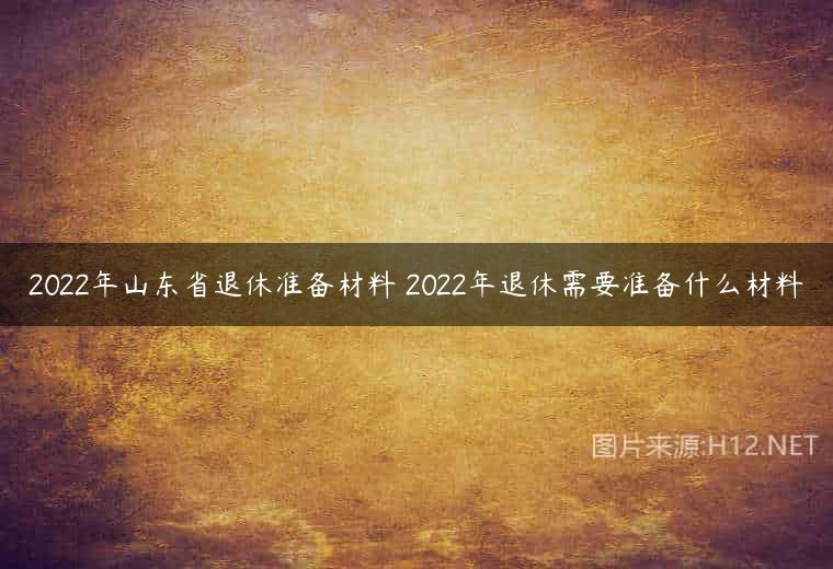 2022年山东省退休准备材料 2022年退休需要准备什么材料