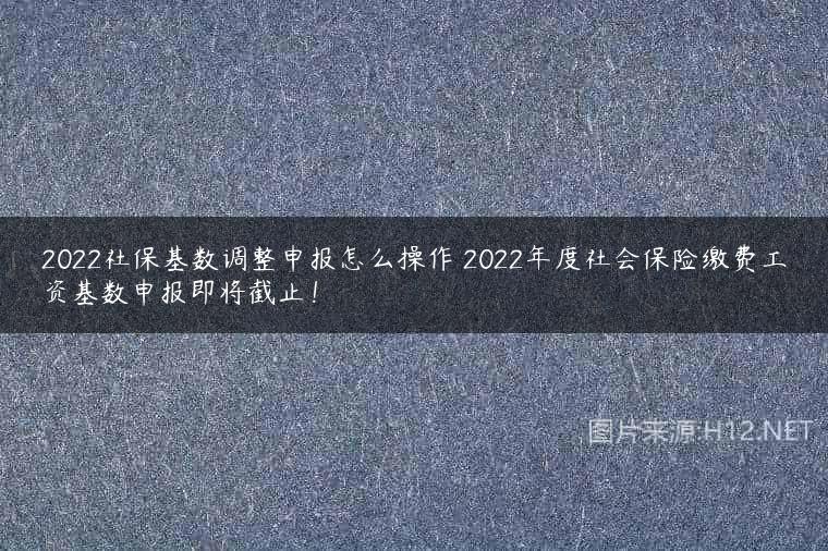2022社保基数调整申报怎么操作 2022年度社会保险缴费工资基数申报即将截止！