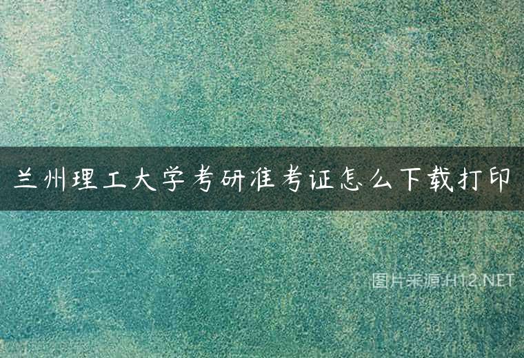 兰州理工大学考研准考证怎么下载打印