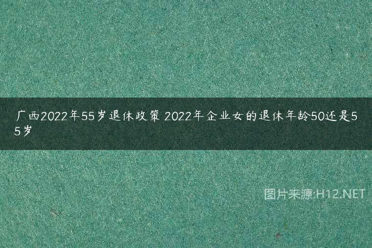 广西2022年55岁退休政策 2022年企业女的退休年龄50还是55岁