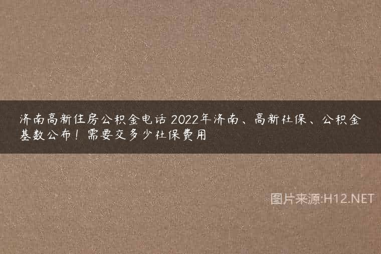 济南高新住房公积金电话 2022年济南、高新社保、公积金基数公布！需要交多少社保费用