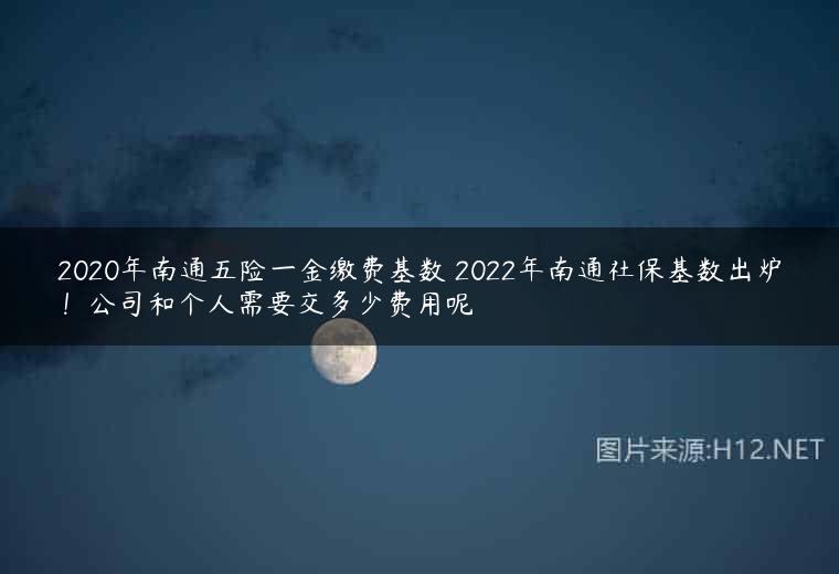 2020年南通五险一金缴费基数 2022年南通社保基数出炉！公司和个人需要交多少费用呢