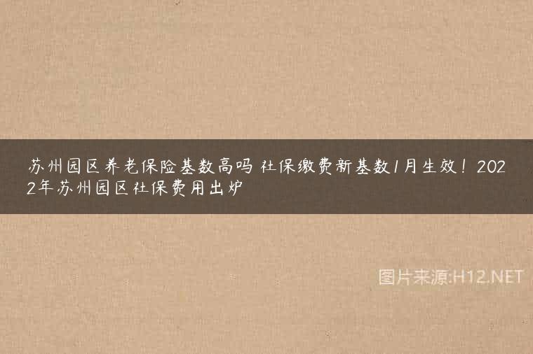 苏州园区养老保险基数高吗 社保缴费新基数1月生效！2022年苏州园区社保费用出炉