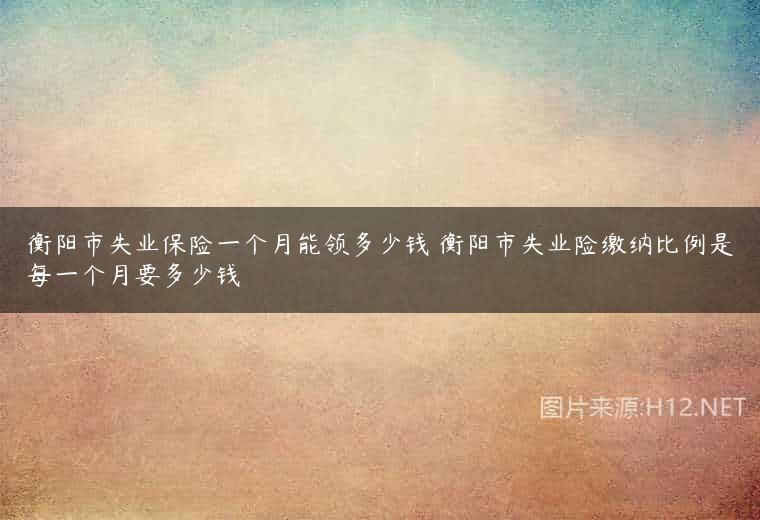衡阳市失业保险一个月能领多少钱 衡阳市失业险缴纳比例是每一个月要多少钱