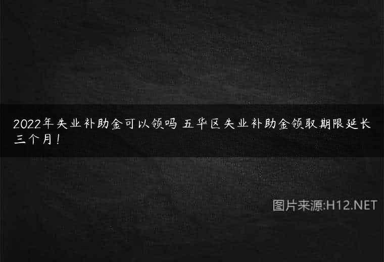 2022年失业补助金可以领吗 五华区失业补助金领取期限延长三个月！