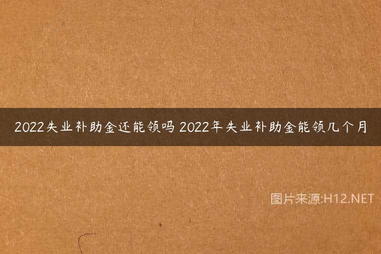 2022失业补助金还能领吗 2022年失业补助金能领几个月