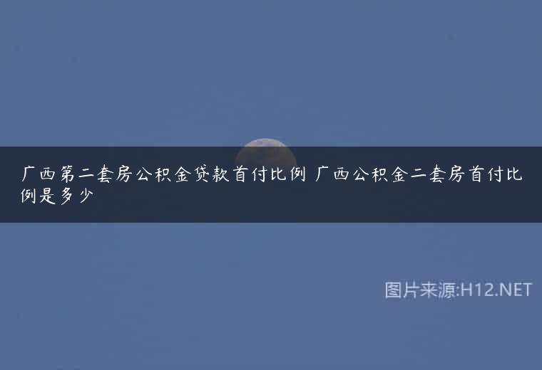 广西第二套房公积金贷款首付比例 广西公积金二套房首付比例是多少