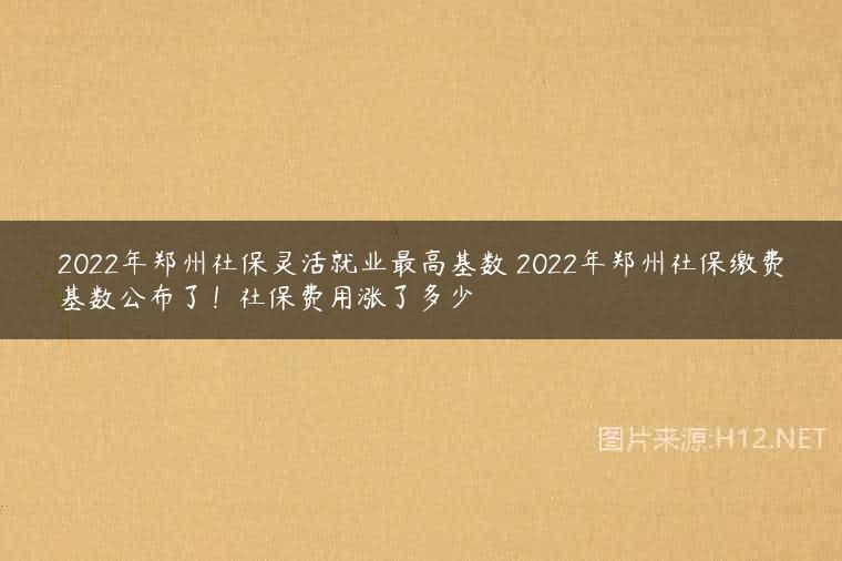 2022年郑州社保灵活就业最高基数 2022年郑州社保缴费基数公布了！社保费用涨了多少