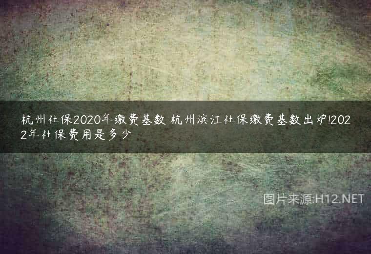 杭州社保2020年缴费基数 杭州滨江社保缴费基数出炉!2022年社保费用是多少