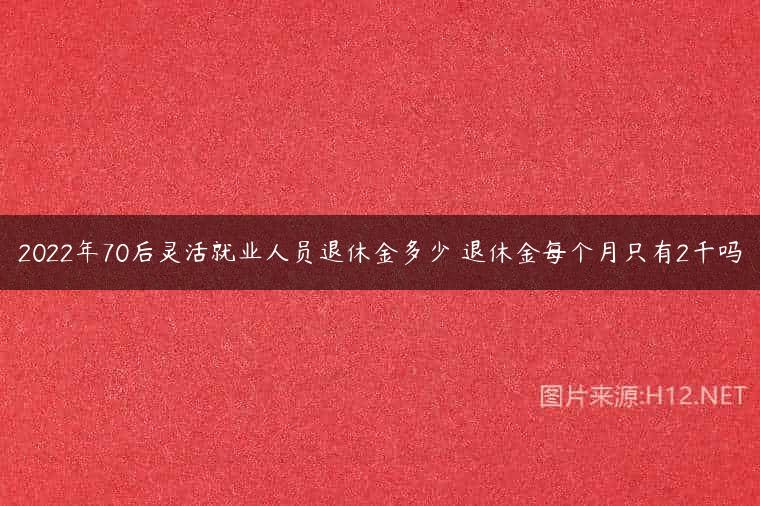 2022年70后灵活就业人员退休金多少 退休金每个月只有2千吗