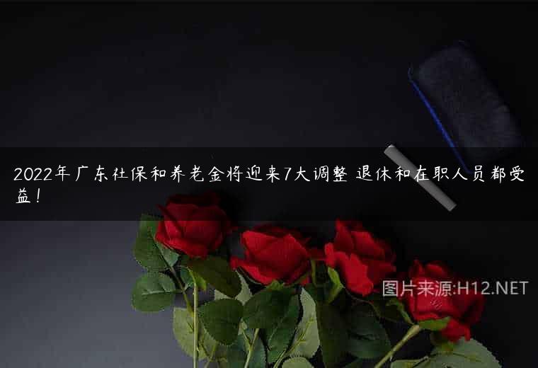 2022年广东社保和养老金将迎来7大调整 退休和在职人员都受益！
