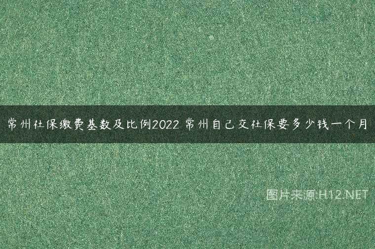 常州社保缴费基数及比例2022 常州自己交社保要多少钱一个月