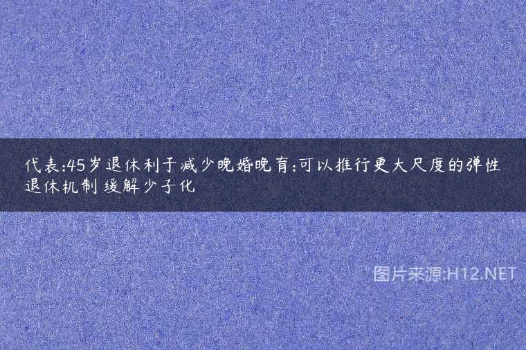代表:45岁退休利于减少晚婚晚育:可以推行更大尺度的弹性退休机制 缓解少子化