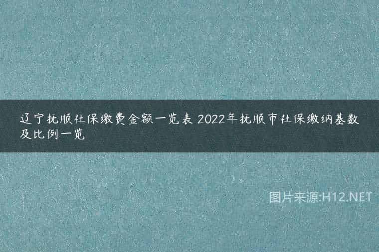 辽宁抚顺社保缴费金额一览表 2022年抚顺市社保缴纳基数及比例一览