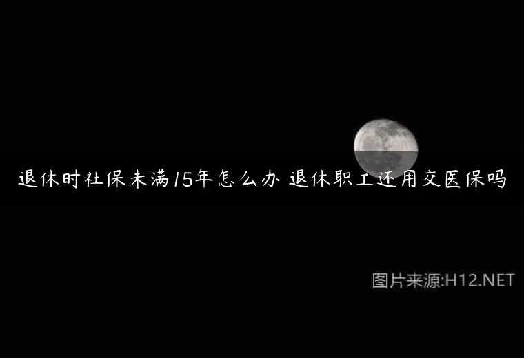 退休时社保未满15年怎么办 退休职工还用交医保吗