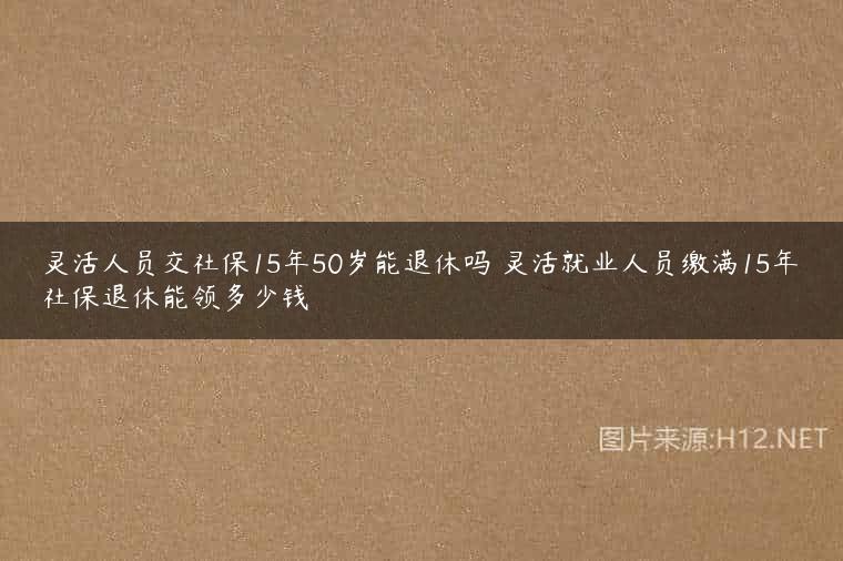 灵活人员交社保15年50岁能退休吗 灵活就业人员缴满15年社保退休能领多少钱