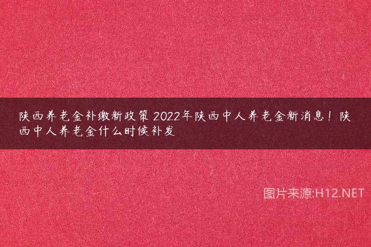 陕西养老金补缴新政策 2022年陕西中人养老金新消息！陕西中人养老金什么时候补发