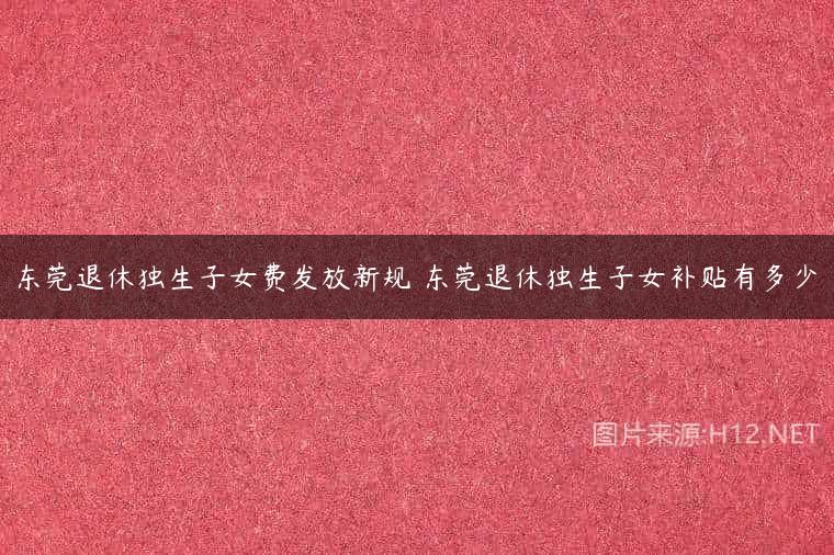 东莞退休独生子女费发放新规 东莞退休独生子女补贴有多少