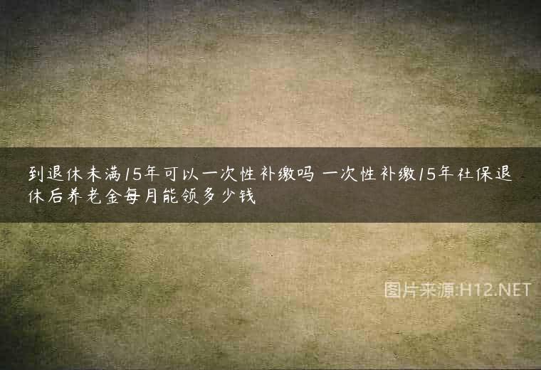 到退休未满15年可以一次性补缴吗 一次性补缴15年社保退休后养老金每月能领多少钱
