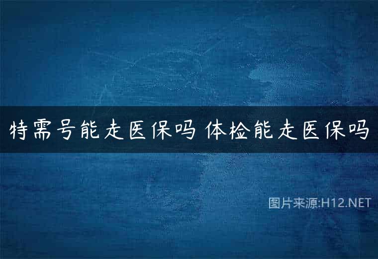 特需号能走医保吗 体检能走医保吗