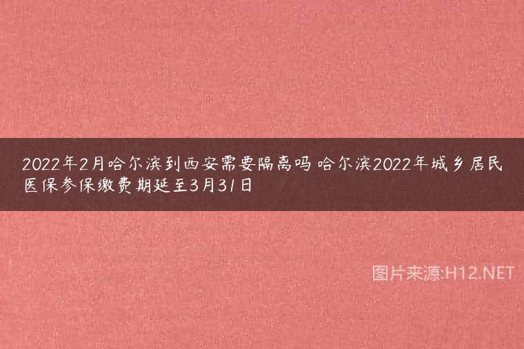 2022年2月哈尔滨到西安需要隔离吗 哈尔滨2022年城乡居民医保参保缴费期延至3月31日