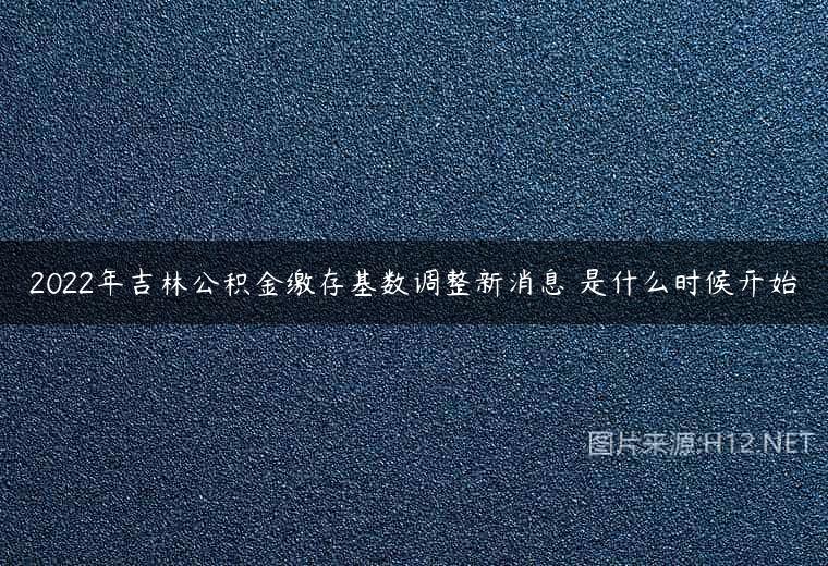 2022年吉林公积金缴存基数调整新消息 是什么时候开始