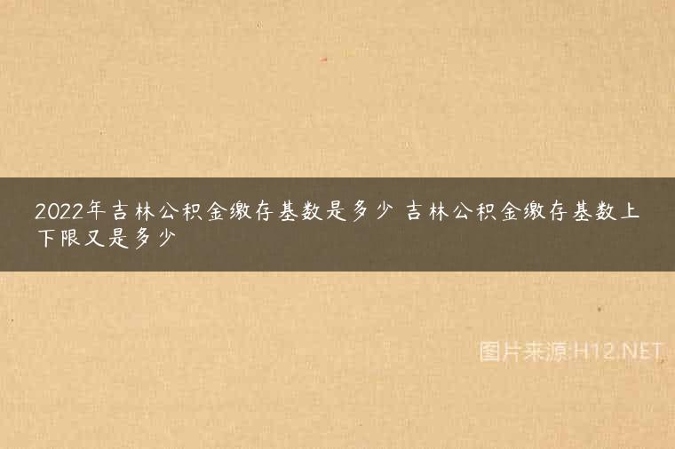 2022年吉林公积金缴存基数是多少 吉林公积金缴存基数上下限又是多少