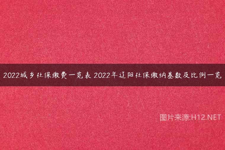 2022城乡社保缴费一览表 2022年辽阳社保缴纳基数及比例一览