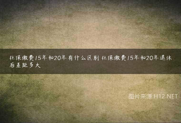 社保缴费15年和20年有什么区别 社保缴费15年和20年退休后差距多大