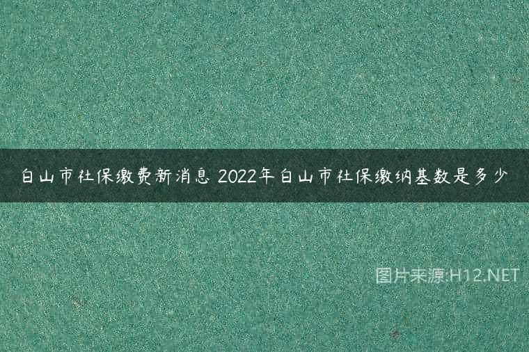 白山市社保缴费新消息 2022年白山市社保缴纳基数是多少