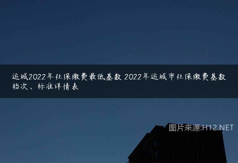 运城2022年社保缴费最低基数 2022年运城市社保缴费基数档次、标准详情表
