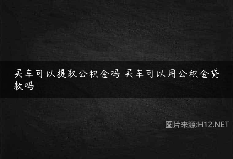 买车可以提取公积金吗 买车可以用公积金贷款吗