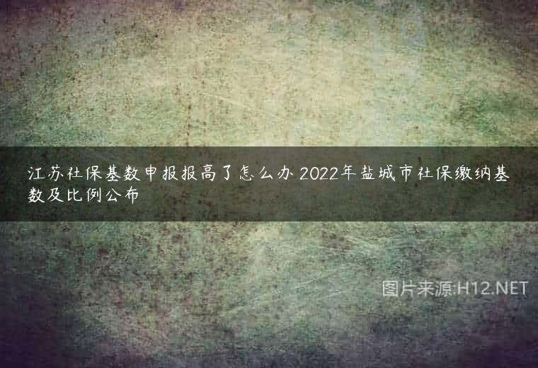 江苏社保基数申报报高了怎么办 2022年盐城市社保缴纳基数及比例公布