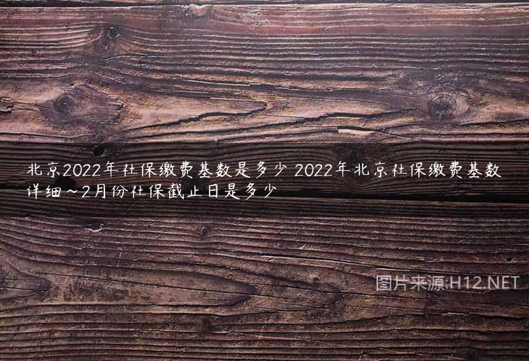 北京2022年社保缴费基数是多少 2022年北京社保缴费基数详细~2月份社保截止日是多少