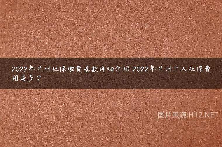2022年兰州社保缴费基数详细介绍 2022年兰州个人社保费用是多少