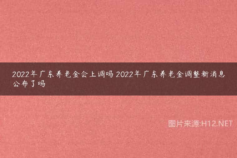 2022年广东养老金会上调吗 2022年广东养老金调整新消息公布了吗