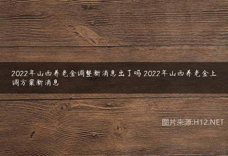 2022年山西养老金调整新消息出了吗 2022年山西养老金上调方案新消息