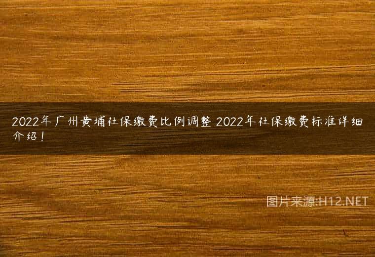 2022年广州黄埔社保缴费比例调整 2022年社保缴费标准详细介绍！