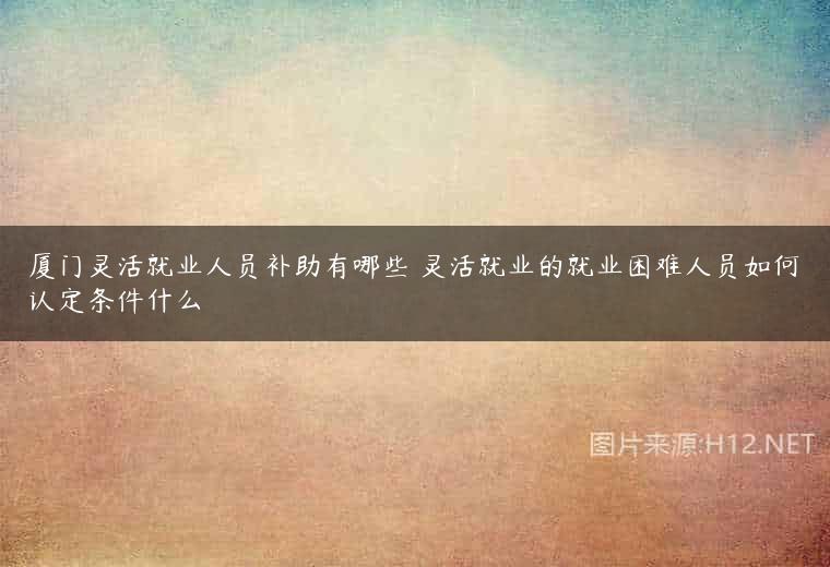 厦门灵活就业人员补助有哪些 灵活就业的就业困难人员如何认定条件什么