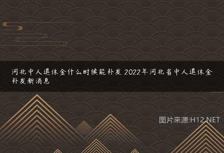 河北中人退休金什么时候能补发 2022年河北省中人退休金补发新消息