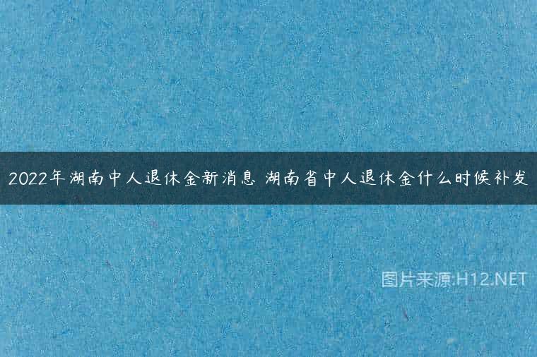 2022年湖南中人退休金新消息 湖南省中人退休金什么时候补发